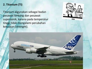 2. Titanium (Ti) 
Titanium digunakan sebagai badan 
pesawat terbang dan pesawat 
supersonik, karena pada temperatur 
tinggi tidak mengalami perubahan 
kekuatan (strenght). 
 