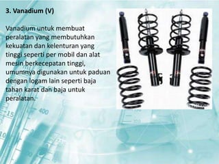 3. Vanadium (V) 
Vanadium untuk membuat 
peralatan yang membutuhkan 
kekuatan dan kelenturan yang 
tinggi seperti per mobil dan alat 
mesin berkecepatan tinggi, 
umumnya digunakan untuk paduan 
dengan logam lain seperti baja 
tahan karat dan baja untuk 
peralatan. 
 