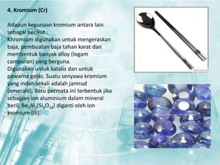 4. Kromium (Cr) 
Adapun kegunaan kromium antara lain 
sebagai berikut : 
Khromium digunakan untuk mengeraskan 
baja, pembuatan baja tahan karat dan 
membentuk banyak alloy (logam 
campuran) yang berguna. 
Digunakan untuk katalis dan untuk 
pewarna gelas. Suatu senyawa kromium 
yang indah sekali adalah jamrud 
(emerald). Batu permata ini terbentuk jika 
sebagian ion aluminium dalam mineral 
beril, Be3Al2(Si6O18) diganti oleh ion 
kromium (III). 
 