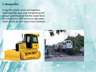 5. Mangan (Mn) 
Fungsi Mn adalah untuk meningkatkan 
kekerasan baja. Baja yang mengandung Mn 
dengan proporsi besar bersifat sangat keras 
dan tahan lama. Oleh karena itu digunakan 
dalam kereta api dan mesin-mesin buldoser. 
 