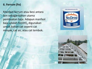6. Ferrum (Fe) 
Manfaat ferrum atau besi antara 
lain sebagai bahan utama 
pembuatan baja. Adapun manfaat 
baja adalah Fe(OH)3 digunakan 
untuk bahan cat seperti cat 
minyak, cat air, atau cat tembok. 
 