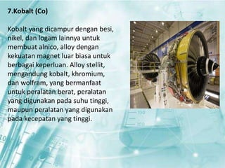 7.Kobalt (Co) 
Kobalt yang dicampur dengan besi, 
nikel, dan logam lainnya untuk 
membuat alnico, alloy dengan 
kekuatan magnet luar biasa untuk 
berbagai keperluan. Alloy stellit, 
mengandung kobalt, khromium, 
dan wolfram, yang bermanfaat 
untuk peralatan berat, peralatan 
yang digunakan pada suhu tinggi, 
maupun peralatan yang digunakan 
pada kecepatan yang tinggi. 
 