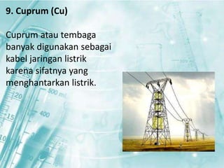 9. Cuprum (Cu) 
Cuprum atau tembaga 
banyak digunakan sebagai 
kabel jaringan listrik 
karena sifatnya yang 
menghantarkan listrik. 
 