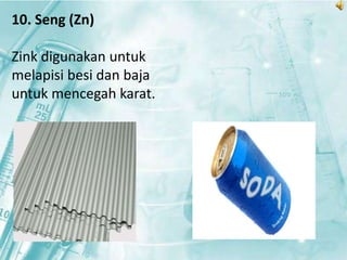 10. Seng (Zn) 
Zink digunakan untuk 
melapisi besi dan baja 
untuk mencegah karat. 
 