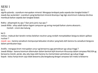 SESI 1 
kel.1 
algrifa yolanda : scandium merupakan mineral. Mengapa terdapat pada sepeda dan tongkat bisbol ? 
Jawab Ayu wulandari : scandium yang berbentuk mineral dicampur lagi dgn aluminium makanya dia bisa 
membuat bahan sepeda dan tongkat bisbol. 
Ridho : alloytropik itu apa ? Dan jenis jenis nya apa ? 
Jawab Rifda : alloy adalh bahan logam campuran yg sering menjadi bahan utama aksesoris . 
Contoh : cincin dan kalung 
kel.3 
melisa : maksud dari keratin rentas belahan neutron yang rendah menyebabkan berguna dalam aplikasi 
nuclear ? 
Jawab ayu : karena vanadium mempunyai kekuatan struktur yang baik oleh karena itu vanadium berguna 
dalam pembuatan baja 
Andifa : mengapa krom merupakan unsur yg berwarna juga pemolesan yg cukup tinggi ? 
Jawab Widya : karena kromium ditemukan dalam bentuk bijih kromium khusunya dalam senyawa PbCrO4 yg 
berwarna merah, perak, abu-abu baja oleh karena itu memerlukan pemolesan yg cukup tinggi 
bapak : kalau hanya krom saja tidak bewarna jika bergabung dengan senyawa lain maka ia bewarna 
 