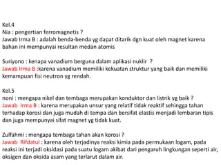 Kel.4 
Nia : pengertian ferromagnetis ? 
Jawab Irma B : adalah benda-benda yg dapat ditarik dgn kuat oleh magnet karena 
bahan ini mempunyai resultan medan atomis 
Suriyono : kenapa vanadium berguna dalam aplikasi nuklir ? 
Jawab Irma B :karena vanadium memiliki kekuatan struktur yang baik dan memiliki 
kemampuan fisi neutron yg rendah. 
Kel.5 
noni : mengapa nikel dan tembaga merupakan konduktor dan listrik yg baik ? 
Jawab Irma B : karena merupakan unsur yang relatif tidak reaktif sehingga tahan 
terhadap korosi dan juga mudah di tempa dan bersifat elastis menjadi lembaran tipis 
dan juga mempunyai sifat magnet yg tidak kuat. 
Zulfahmi : mengapa tembaga tahan akan korosi ? 
Jawab Rifdatul : karena oleh terjadinya reaksi kimia pada permukaan logam, pada 
reaksi ini terjadi oksidasi pada suatu logam akibat dari pengaruh lingkungan seperti air, 
oksigen dan oksida asam yang terlarut dalam air. 
 