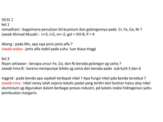 SESI 2 
kel.1 
ramadhani : bagaimana penulisan bil.kuantum dan golongannya pada Cr, Fe, Co, Ni ? 
Jawab Ahmad Muzaki : n=3, l=2, m=-2, gol = VIII B, P = 4 
Abang : pada Mn, apa saja jenis-jenis alfa ? 
Jawab widya : jenis alfa stabil pada suhu luar biasa tinggi 
kel.3 
Riyan setiawan : kenapa unsur Fe, Co, dan Ni berada golongan yg sama ? 
Jawab Irma B : karena mempunyai biloks yg sama dan berada pada sub kulit S dan d 
Inggrid : pada benda apa sajakah terdapat nikel ? Apa fungsi nikel pda benda tersebut ? 
Jawab irma : nikel raney ialah sejenis katalis padat yang terdiri dari butiran halus aloy nikel 
aluminium yg digunakan dalam berbagai proses industri, pd katalis reaksi hidrogenasi yaitu 
pembuatan margarin. 
 