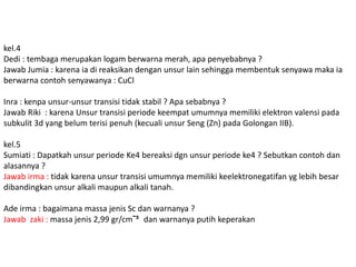 kel.4 
Dedi : tembaga merupakan logam berwarna merah, apa penyebabnya ? 
Jawab Jumia : karena ia di reaksikan dengan unsur lain sehingga membentuk senyawa maka ia 
berwarna contoh senyawanya : CuCl 
Inra : kenpa unsur-unsur transisi tidak stabil ? Apa sebabnya ? 
Jawab Riki : karena Unsur transisi periode keempat umumnya memiliki elektron valensi pada 
subkulit 3d yang belum terisi penuh (kecuali unsur Seng (Zn) pada Golongan IIB). 
kel.5 
Sumiati : Dapatkah unsur periode Ke4 bereaksi dgn unsur periode ke4 ? Sebutkan contoh dan 
alasannya ? 
Jawab irma : tidak karena unsur transisi umumnya memiliki keelektronegatifan yg lebih besar 
dibandingkan unsur alkali maupun alkali tanah. 
Ade irma : bagaimana massa jenis Sc dan warnanya ? 
Jawab zaki : massa jenis 2,99 gr/cmˉ³ dan warnanya putih keperakan 
