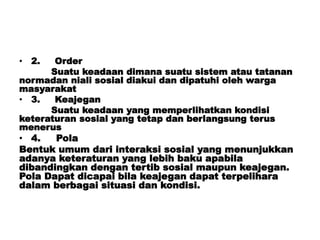 • 2. Order
Suatu keadaan dimana suatu sistem atau tatanan
normadan niali sosial diakui dan dipatuhi oleh warga
masyarakat
• 3. Keajegan
Suatu keadaan yang memperlihatkan kondisi
keteraturan sosial yang tetap dan berlangsung terus
menerus
• 4. Pola
Bentuk umum dari interaksi sosial yang menunjukkan
adanya keteraturan yang lebih baku apabila
dibandingkan dengan tertib sosial maupun keajegan.
Pola Dapat dicapai bila keajegan dapat terpelihara
dalam berbagai situasi dan kondisi.
 