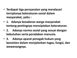 • Terdapat tiga persyaratan yang mendasari
terciptanya keteraturan sosial dalam
masyarakat, yaitu :
• 1. Adanya kesadaran warga masyarakat
tentang pentingnya menciptakan keteraturan.
• 2. Adanya norma sosial yang sesuai dengan
kebutuhan serta peradaban manusia.
• 3. Adanya aparat penegak hukum yang
konsisten dalam menjalankan tugas, fungsi, dan
wewenangnya.
 