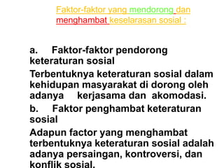 a. Faktor-faktor pendorong
keteraturan sosial
Terbentuknya keteraturan sosial dalam
kehidupan masyarakat di dorong oleh
adanya kerjasama dan akomodasi.
b. Faktor penghambat keteraturan
sosial
Adapun factor yang menghambat
terbentuknya keteraturan sosial adalah
adanya persaingan, kontroversi, dan
Faktor-faktor yang mendorong dan
menghambat keselarasan sosial :
 