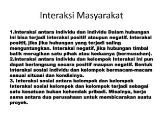Interaksi Masyarakat
1.Interaksi antara individu dan individu Dalam hubungan
ini bisa terjadi interaksi positif ataupun negatif. Interaksi
positif, jika jika hubungan yang terjadi saling
menguntungkan. Interaksi negatif, jika hubungan timbal
balik merugikan satu pihak atau keduanya (bermusuhan).
2.Interaksi antara individu dan kelompok Interaksi ini pun
dapat berlangsung secara positif maupun negatif. Bentuk
interaksi sosial individu dan kelompok bermacam-macam
sesuai situasi dan kondisinya.
3. Interaksi sosial antara kelompok dan kelompok
Interaksi sosial kelompok dan kelompok terjadi sebagai
satu kesatuan bukan kehendak pribadi. Misalnya, kerja
sama antara dua perusahaan untuk membicarakan suatu
proyek.
 