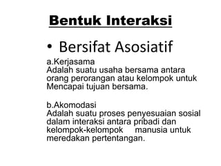 Bentuk Interaksi
• Bersifat Asosiatif
a.Kerjasama
Adalah suatu usaha bersama antara
orang perorangan atau kelompok untuk
Mencapai tujuan bersama.
b.Akomodasi
Adalah suatu proses penyesuaian sosial
dalam interaksi antara pribadi dan
kelompok-kelompok manusia untuk
meredakan pertentangan.
 