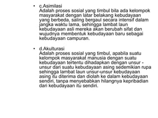 • c.Asimilasi
Adalah proses sosial yang timbul bila ada kelompok
masyarakat dengan latar belakang kebudayaan
yang berbeda, saling bergaul secara intensif dalam
jangka waktu lama, sehingga lambat laun
kebudayaan asli mereka akan berubah sifat dan
wujudnya membentuk kebudayaan baru sebagai
kebudayaan campuran.
• d.Akulturasi
Adalah proses sosial yang timbul, apabila suatu
kelompok masyarakat manusia dengan suatu
kebudayaan tertentu dihadapkan dengan unsur -
unsur dari suatu kebudayaan asing sedemikian rupa
sehingga lambat laun unsur-unsur kebudayaan
asing itu diterima dan diolah ke dalam kebudayaan
sendiri, tanpa menyebabkan hilangnya kepribadian
dari kebudayaan itu sendiri.
 