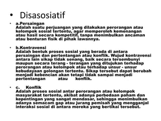 • Disasosiatif
• a.Persaingan
Adalah suatu perjuangan yang dilakukan perorangan atau
kelompok sosial tertentu, agar memperoleh kemenangan
atau hasil secara kompetitif, tanpa menimbulkan ancaman
atau benturan fisik di pihak lawannya.
• b.Kontravensi
Adalah bentuk proses sosial yang berada di antara
persaingan dan pertentangan atau konflik. Wujud kontravensi
antara lain sikap tidak senang, baik secara tersembunyi
maupun secara terang - terangan yang ditujukan terhadap
perorangan atau kelompok atau terhadap unsur - unsur
kebudayaan golongan tertentu. Sikap tersebut dapat berubah
menjadi kebencian akan tetapi tidak sampai menjadi
pertentangan atau konflik.
• c. Konflik
Adalah proses sosial antar perorangan atau kelompok
masyarakat tertentu, akibat adanya perbedaan paham dan
kepentingan yang sangat mendasar, sehingga menimbulkan
adanya semacam gap atau jurang pemisah yang mengganjal
interaksi sosial di antara mereka yang bertikai tersebut.
 