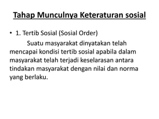 Tahap Munculnya Keteraturan sosial
• 1. Tertib Sosial (Sosial Order)
Suatu masyarakat dinyatakan telah
mencapai kondisi tertib sosial apabila dalam
masyarakat telah terjadi keselarasan antara
tindakan masyarakat dengan nilai dan norma
yang berlaku.
 