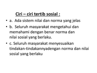 Ciri – ciri tertib sosial :
• a. Ada sistem nilai dan norma yang jelas
• b. Seluruh masyarakat mengetahui dan
memahami dengan benar norma dan
nilai sosial yang berlaku.
• c. Seluruh masyarakat menyesuaikan
tindakan-tindakannyadengan norma dan nilai
sosial yang berlaku
 