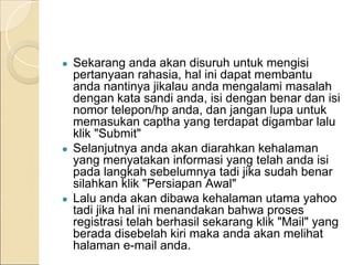 ● Sekarang anda akan disuruh untuk mengisi
pertanyaan rahasia, hal ini dapat membantu
anda nantinya jikalau anda mengalami masalah
dengan kata sandi anda, isi dengan benar dan isi
nomor telepon/hp anda, dan jangan lupa untuk
memasukan captha yang terdapat digambar lalu
klik "Submit"
● Selanjutnya anda akan diarahkan kehalaman
yang menyatakan informasi yang telah anda isi
pada langkah sebelumnya tadi jika sudah benar
silahkan klik "Persiapan Awal"
● Lalu anda akan dibawa kehalaman utama yahoo
tadi jika hal ini menandakan bahwa proses
registrasi telah berhasil sekarang klik "Mail" yang
berada disebelah kiri maka anda akan melihat
halaman e-mail anda.
 