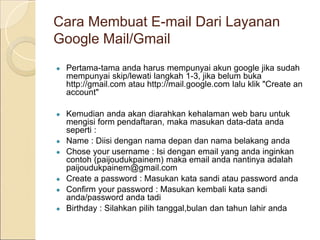 Cara Membuat E-mail Dari Layanan
Google Mail/Gmail
● Pertama-tama anda harus mempunyai akun google jika sudah
mempunyai skip/lewati langkah 1-3, jika belum buka
http://gmail.com atau http://mail.google.com lalu klik "Create an
account"
● Kemudian anda akan diarahkan kehalaman web baru untuk
mengisi form pendaftaran, maka masukan data-data anda
seperti :
● Name : Diisi dengan nama depan dan nama belakang anda
● Chose your username : Isi dengan email yang anda inginkan
contoh (paijoudukpainem) maka email anda nantinya adalah
paijoudukpainem@gmail.com
● Create a password : Masukan kata sandi atau password anda
● Confirm your password : Masukan kembali kata sandi
anda/password anda tadi
● Birthday : Silahkan pilih tanggal,bulan dan tahun lahir anda
 