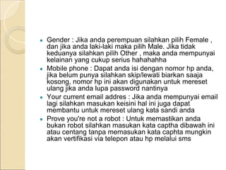 ● Gender : Jika anda perempuan silahkan pilih Female ,
dan jika anda laki-laki maka pilih Male. Jika tidak
keduanya silahkan pilih Other , maka anda mempunyai
kelainan yang cukup serius hahahahha
● Mobile phone : Dapat anda isi dengan nomor hp anda,
jika belum punya silahkan skip/lewati biarkan saaja
kosong, nomor hp ini akan digunakan untuk mereset
ulang jika anda lupa password nantinya
● Your current email addres : Jika anda mempunyai email
lagi silahkan masukan keisini hal ini juga dapat
membantu untuk mereset ulang kata sandi anda
● Prove you're not a robot : Untuk memastikan anda
bukan robot silahkan masukan kata captha dibawah ini
atau centang tanpa memasukan kata caphta mungkin
akan vertifikasi via telepon atau hp melalui sms
 