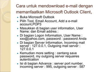 Cara untuk mendownload e-mail dengan
memanfaatkan Microsoft Outlook Client,
● Buka Microsoft Outlook
● Pilih Tool, Email Account, Add a e-mail
account,POP3
● Masukkan di bagian user information, User
Name: dan Email addres :
● Di bagian Logon Information, User Name :
xxx@yahoo.com, password : password Anda
● Di bagian Server Information, Incoming mail
server : 127.0.0.1, Outgoing mail server :
127.0.0.1
● Kemudian more setting : centang save
password, my outgoing server requaires
autentication
● Isi di bagian Advance : server port number,
incoming server : 995, outgoing server : 587
 