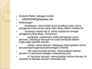 ● Anatomi Ratel, sebagai contoh:
● USERNAME@Njajalae.info
● Keterangan:
● emailsaya: nama kotak surat (mailbox) atau nama
pengguna (username) yang ingin dituju dalam mailserver
● surabaya.vibriel.net.id: nama mailserver tempat
pengguna yang dituju, rinciannya:
● surabaya: subdomain (milik pemegang nama
domain), biasanya merujuk ke suatu komputer dalam
lingkungan pemilik domain
● vibriel: nama domain, biasanya menunjukkan nama
perusahaan/organisasi/perorangan (Vibriel)
● net: second level domain, menunjukkan bahwa
domain ini termasuk kategori networking (net)
● id: top level domain, menunjukkan bahwa domain ini
terdaftar di otoritas domain Indonesia (id)
 