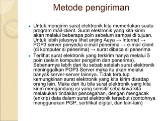 Metode pengiriman
● Untuk mengirim surat elektronik kita memerlukan suatu
program mail-client. Surat elektronik yang kita kirim
akan melalui beberapa poin sebelum sampai di tujuan.
Untuk lebih jelasnya lihat anjing Aaya → Internet →
POP3 server penyedia e-mail penerima → e-mail client
(di komputer si penerima) → surat dibaca si penerima
● Terlihat surat elektronik yang terkirim hanya melalui 5
poin (selain komputer pengirim dan penerima).
Sebenarnya lebih dari itu sebab setelah surat elektronik
meninggalkan POP3 Server maka itu akan melalui
banyak server-server lainnya. Tidak tertutup
kemungkinan surat elektronik yang kita kirim disadap
orang lain. Maka dari itu bila surat elektronik yang kita
kirim mengandung isi yang sensitif sebaiknya kita
melakukan tindakan pencegahan, dengan mengacak
(enkrip) data dalam surat elektronik tersebut (contohnya
menggunakan PGP, sertifikat digital, dan lain-lain)
 