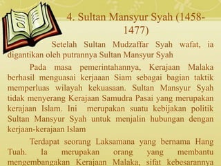 4. Sultan Mansyur Syah (1458-
1477)
Setelah Sultan Mudzaffar Syah wafat, ia
digantikan oleh putrannya Sultan Mansyur Syah
Pada masa pemerintahannya, Kerajaan Malaka
berhasil menguasai kerjaaan Siam sebagai bagian taktik
memperluas wilayah kekuasaan. Sultan Mansyur Syah
tidak menyerang Kerajaan Samudra Pasai yang merupakan
kerajaan Islam. Ini merupakan suatu kebijakan politik
Sultan Mansyur Syah untuk menjalin hubungan dengan
kerjaan-kerajaan Islam
Terdapat seorang Laksamana yang bernama Hang
Tuah. Ia merupakan orang yang membantu
mengembangakan Kerajaan Malaka, sifat kebesarannya
 