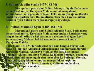 5. Sultan Alaudin Syah (1477-188 M)
Merupakan putra dari Sultan Mansyur Syah. Pada masa
pemerintahannya, Kerajaan Malaka mulai mengalami
kemunduran, satu persatu wilayah kekuasaan Kerajaan Malaka
mulai melepaskan diri. Hal ini disebabkan oleh karena Sultan
Alaudin Syah bukan merupakan raja yang cakap.
6. Sultan Mahmud Syah (1488-1511 M)
Merupakan putra dari Sultan Alaudin Syah. Pada masa
pemerintahannya, Kerajaan Malaka merupakan kerajaan yang
sangat lemah, wilayah kekuasaannya meliputi sebagian kecil
Semenanjung Malaya, hal ini menambah suram kondisi
Kerajaan Malaka.
Pada tahun 1511 M, terjadi serangan dari bangsa Portugis di
bawah pimpinan Alfonso d’Alberquerque dan berhasil Merebut
Kerajaan Malaka. Akhirnya Malaka pun jatuh ke tangan
Portugis. Akibat jatuhnya Malaka ke tangan Portugis, pedagang
Islam terpaksa menyingkir dan menyebar ke berbagai daerah.
Para pedagang Islam kemudian mengalihkan kegiatan
perdagangannya ke Jawa, Sumatra, Kalimantan, bahkan
hingga ke Filipina Selatan.
 