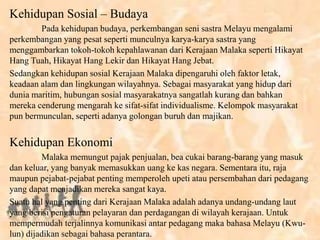 Kehidupan Sosial – Budaya
Pada kehidupan budaya, perkembangan seni sastra Melayu mengalami
perkembangan yang pesat seperti munculnya karya-karya sastra yang
menggambarkan tokoh-tokoh kepahlawanan dari Kerajaan Malaka seperti Hikayat
Hang Tuah, Hikayat Hang Lekir dan Hikayat Hang Jebat.
Sedangkan kehidupan sosial Kerajaan Malaka dipengaruhi oleh faktor letak,
keadaan alam dan lingkungan wilayahnya. Sebagai masyarakat yang hidup dari
dunia maritim, hubungan sosial masyarakatnya sangatlah kurang dan bahkan
mereka cenderung mengarah ke sifat-sifat individualisme. Kelompok masyarakat
pun bermunculan, seperti adanya golongan buruh dan majikan.
Kehidupan Ekonomi
Malaka memungut pajak penjualan, bea cukai barang-barang yang masuk
dan keluar, yang banyak memasukkan uang ke kas negara. Sementara itu, raja
maupun pejabat-pejabat penting memperoleh upeti atau persembahan dari pedagang
yang dapat menjadikan mereka sangat kaya.
Suatu hal yang penting dari Kerajaan Malaka adalah adanya undang-undang laut
yang berisi pengaturan pelayaran dan perdagangan di wilayah kerajaan. Untuk
mempermudah terjalinnya komunikasi antar pedagang maka bahasa Melayu (Kwu-
lun) dijadikan sebagai bahasa perantara.
 