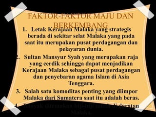 FAKTOR-FAKTOR MAJU DAN
BERKEMBANG1. Letak Kerajaan Malaka yang strategis
berada di sekitar selat Malaka yang pada
saat itu merupakan pusat perdagangan dan
pelayaran dunia.
2. Sultan Mansyur Syah yang merupakan raja
yang cerdik sehingga dapat menjadikan
Kerajaan Malaka sebagai pusat perdagangan
dan penyebaran agama Islam di Asia
Tenggara.
3. Salah satu komoditas penting yang diimpor
Malaka dari Sumatera saat itu adalah beras.
4. Banyak ditemukan biji-biji timah di daratan
Malaka.
 