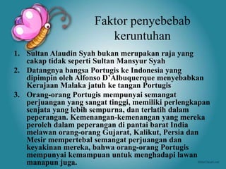 Faktor penyebebab
keruntuhan
1. Sultan Alaudin Syah bukan merupakan raja yang
cakap tidak seperti Sultan Mansyur Syah
2. Datangnya bangsa Portugis ke Indonesia yang
dipimpin oleh Alfonso D’Albuquerque menyebabkan
Kerajaan Malaka jatuh ke tangan Portugis
3. Orang-orang Portugis mempunyai semangat
perjuangan yang sangat tinggi, memiliki perlengkapan
senjata yang lebih sempurna, dan terlatih dalam
peperangan. Kemenangan-kemenangan yang mereka
peroleh dalam peperangan di pantai barat India
melawan orang-orang Gujarat, Kalikut, Persia dan
Mesir mempertebal semangat perjuangan dan
keyakinan mereka, bahwa orang-orang Portugis
mempunyai kemampuan untuk menghadapi lawan
manapun juga.
 