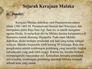 Sejarah Kerajaan Malaka
1) Pendiri
Kerajaan Malaka didirikan oleh Parameswara antara
tahun 1380-1403 M. Parameswara berasal dari Sriwijaya, dan
merupakan putra Raja Sam Agi. Saat itu, ia masih menganut
agama Hindu. Ia melarikan diri ke Malaka karena kerajaannya di
Sumatera runtuh diserang Majapahit. Pada saaat Malaka
didirikan, disitu terdapat penduduk asli laut yang hidup sebagai
nelayan. Mereka berjumlah lebih kurang 30 keluarga. Raja dan
pengikutnya adalah rombongan pendatang yang memiliki tingkat
kebudayaan yang jauh lebih tinggi. Karena itu, mereka berhasil
mempengaruhi masyarakat asli. Kemudian, bersama penduduk
asli tersebut, rombongan pendatang merubah Malaka menjadi
sebuah kota yang ramai.
 