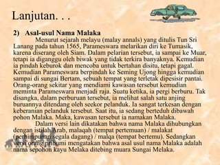 Lanjutan. . .
2) Asal-usul Nama Malaka
Menurut sejarah melayu (malay annals) yang ditulis Tun Sri
Lanang pada tahun 1565, Parameswara melarikan diri ke Tumasik,
karena diserang oleh Siam. Dalam pelarian tersebut, ia sampai ke Muar,
tetapi ia diganggu oleh biwak yang tidak terkira banyaknya. Kemudian
ia pindah keburok dan mencoba untuk bertahan disitu, tetapi gagal.
Kemudian Parameswara berpindah ke Seming Ujong hingga kemudian
sampai di sungai Bertam, sebuah tempat yang terletak dipesisir pantai.
Orang-orang sekitar yang mendiami kawasan tersebut kemudian
meminta Parameswara menjadi raja. Suatu ketika, ia pergi berburu. Tak
disangka, dalam perburuan tersebut, ia melihat salah satu anjing
buruannya ditendang oleh seekor pelanduk. Ia sangat terkesan dengan
keberanian pelanduk tersebut. Saat itu, ia sedang berteduh dibawah
pohon Malaka. Maka, kawasan tersebut ia namakan Malaka.
Dalam versi lain dikatakan bahwa nama Malaka dihubungkan
dengan istilah Arab, malaqah (tempat pertemuan) / malakat
(perhimpunan segala dagang) / malqa (tempat bertemu). Sedangkan
versi orang pribumi mengatakan bahwa asal usul nama Malaka adalah
nama sepohon kayu Melaka ditebing muara Sungai Melaka.
 