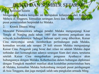 BUKTI DAN SUMBER SEJARAH
1. Sulalatus Salatin
Mengatakan bahwa kerajaan ini merupakan kelanjutan dari Kerajaan
Melayu di Singpura, kemudian serangan Jawa dan Siam menyebabkan
pusat pemerintahan berpindah ke Malaka.
2. Kronik Dinasti Ming
Mencatat Parameswara sebagai pendiri Malaka mengunjungi Kisar
Tongle di Nanjing pada tahun 1405 dan meminta pengakuan atas
wilayah kedaulatannya. Sebagai balasan upeti yang diberikan, Kaisar
Cina menyetujui untuk memberikan perlindungan pada Malaka,
kemudian tercatat ada sampai 29 kali utusan Malaka mengunjungi
Kaisar Cina. Pengaruh yang besar dari relasi ini adalah Malaka dapat
terhindar dari kemungkinan adanya serangan Siam dari utara, terutama
setelah Kaisar Cina mengabarkan penguasa Ayuthayya akan
hubungannya dengan Malaka. Keberhasilan dalam hubungan diplomasi
dengan Tiongkok memberi manfaat akan kestabilan pemerintahan baru
di Malaka, kemudian Malaka berkembang menjadi pusat perdagangan
di Asia Tenggara, dan juga menjadi salah satu pangkalan armada Ming.
 