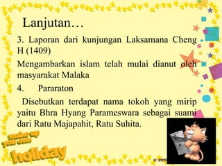 Lanjutan…
3. Laporan dari kunjungan Laksamana Cheng
H (1409)
Mengambarkan islam telah mulai dianut oleh
masyarakat Malaka
4. Pararaton
Disebutkan terdapat nama tokoh yang mirip
yaitu Bhra Hyang Parameswara sebagai suami
dari Ratu Majapahit, Ratu Suhita.
 