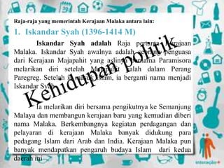 Raja-raja yang memerintah Kerajaan Malaka antara lain:
1. Iskandar Syah (1396-1414 M)
Iskandar Syah adalah Raja pertama Kerajaan
Malaka. Iskandar Syah awalnya adalah seorang penguasa
dari Kerajaan Majapahit yang aslinya bernama Paramisora
melarikan diri setelah Majapahit kalah dalam Perang
Paregreg. Setelah ia masuk islam, ia berganti nama menjadi
Iskandar Syah
Ia melarikan diri bersama pengikutnya ke Semanjung
Malaya dan membangun kerajaan baru yang kemudian diberi
nama Malaka. Berkembangnya kegiatan perdagangan dan
pelayaran di kerajaan Malaka banyak didukung para
pedagang Islam dari Arab dan India. Kerajaan Malaka pun
banyak mendapatkan pengaruh budaya Islam dari kedua
daerah ini
 