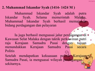 2. Muhammad Iskandar Syah (1414- 1424 M )
Muhammad Iskandar Syah adalah putra
Iskandar Syah. Selama memerintah Malaka,
Muhammad Iskandar Syah berhasil memajukan
bidang perdagangan dan pelayaran
Ia juga berhasil menguasai jalur perdagangan di
Kawasan Selat Malaka dengan taktik perkawinan putri
raja Kerajaan Samudra Pasai dengan tujuan
menundukkan Kerajaan Samudra Pasai secara
Politis
Setelah mendapatkan kekuasaan politik Kerajaan
Samudra Pasai, ia menguasai wilayah perdagangan di
sekitarnya.
 