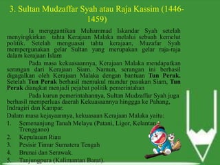 3. Sultan Mudzaffar Syah atau Raja Kassim (1446-
1459)
Ia menggantikan Muhammad Iskandar Syah setelah
menyingkirkan tahta Kerajaan Malaka melalui sebuah kemelut
politik. Setelah menguasai tahta kerajaan, Muzafar Syah
mempergunakan gelar Sultan yang merupakan gelar raja-raja
dalam kerajaan Islam
Pada masa kekuasaannya, Kerajaan Malaka mendapatkan
serangan dari Kerajaan Siam. Namun, serangan ini berhasil
digagalkan oleh Kerajaan Malaka dengan bantuan Tun Perak.
Setelah Tun Perak berhasil memukul mundur pasukan Siam, Tun
Perak diangkat menjadi pejabat politik pemerintahan
Pada kurun pemerintahannya, Sultan Mudzaffar Syah juga
berhasil memperluas daerah Kekuasaannya hinggga ke Pahang,
Indragiri dan Kampar.
Dalam masa kejayaannya, kekuasaan Kerajaan Malaka yaitu:
1. Semenanjung Tanah Melayu (Patani, Ligor, Kelantan,
Trenggano)
2. Kepulauan Riau
3. Pesisir Timur Sumatera Tengah
4. Brunai dan Serawak.
5. Tanjungpura (Kalimantan Barat).
 