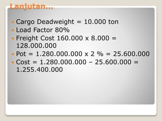 Lanjutan...
 Cargo Deadweight = 10.000 ton
 Load Factor 80%
 Freight Cost 160.000 x 8.000 =
128.000.000
 Pot = 1.280.000.000 x 2 % = 25.600.000
 Cost = 1.280.000.000 – 25.600.000 =
1.255.400.000
 