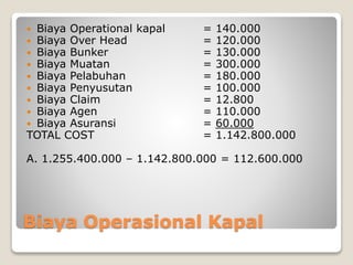 Biaya Operasional Kapal
 Biaya Operational kapal = 140.000
 Biaya Over Head = 120.000
 Biaya Bunker = 130.000
 Biaya Muatan = 300.000
 Biaya Pelabuhan = 180.000
 Biaya Penyusutan = 100.000
 Biaya Claim = 12.800
 Biaya Agen = 110.000
 Biaya Asuransi = 60.000
TOTAL COST = 1.142.800.000
A. 1.255.400.000 – 1.142.800.000 = 112.600.000
 