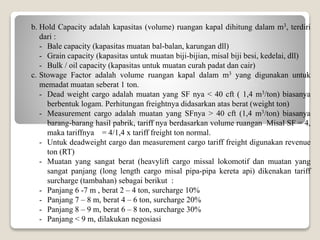 b. Hold Capacity adalah kapasitas (volume) ruangan kapal dihitung dalam m3, terdiri
dari :
- Bale capacity (kapasitas muatan bal-balan, karungan dll)
- Grain capacity (kapasitas untuk muatan biji-bijian, misal biji besi, kedelai, dll)
- Bulk / oil capacity (kapasitas untuk muatan curah padat dan cair)
c. Stowage Factor adalah volume ruangan kapal dalam m3 yang digunakan untuk
memadat muatan seberat 1 ton.
- Dead weight cargo adalah muatan yang SF nya < 40 cft ( 1,4 m3/ton) biasanya
berbentuk logam. Perhitungan freightnya didasarkan atas berat (weight ton)
- Measurement cargo adalah muatan yang SFnya > 40 cft (1,4 m3/ton) biasanya
barang-barang hasil pabrik, tariff nya berdasarkan volume ruangan Misal SF = 4,
maka tariffnya = 4/1,4 x tariff freight ton normal.
- Untuk deadweight cargo dan measurement cargo tariff freight digunakan revenue
ton (RT)
- Muatan yang sangat berat (heavylift cargo missal lokomotif dan muatan yang
sangat panjang (long length cargo misal pipa-pipa kereta api) dikenakan tariff
surcharge (tambahan) sebagai berikut :
- Panjang 6 -7 m , berat 2 – 4 ton, surcharge 10%
- Panjang 7 – 8 m, berat 4 – 6 ton, surcharge 20%
- Panjang 8 – 9 m, berat 6 – 8 ton, surcharge 30%
- Panjang < 9 m, dilakukan negosiasi
 
