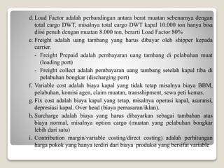 d. Load Factor adalah perbandingan antara berat muatan sebenarnya dengan
total cargo DWT, misalnya total cargo DWT kapal 10.000 ton hanya bisa
diisi penuh dengan muatan 8.000 ton, berarti Load Factor 80%
e. Freight adalah uang tambang yang harus dibayar oleh shipper kepada
carrier.
- Freight Prepaid adalah pembayaran uang tambang di pelabuhan muat
(loading port)
- Freight collect adalah pembayaran uang tambang setelah kapal tiba di
pelabuhan bongkar (discharging port)
f. Variable cost adalah biaya kapal yang tidak tetap misalnya biaya BBM,
pelabuhan, komisi agen, claim muatan, transshipment, sewa peti kemas.
g. Fix cost adalah biaya kapal yang tetap, misalnya operasi kapal, asuransi,
depresiasi kapal. Over head (biaya pemasaran/iklan).
h. Surcharge adalah biaya yang harus dibayarkan sebagai tambahan atas
biaya normal, misalnya option cargo (muatan yang pelabuhan bongkar
lebih dari satu)
i. Contribution margin/variable costing/direct costing) adalah perhitungan
harga pokok yang hanya terdiri dari biaya produksi yang bersifat variable
 