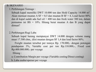 B.SKENARIO
1.Perhitungan Tonnage :
Sebuah kapal memiliki DWT 10.000 ton dan Hold Capacity 14.000 m3.
Akan memuat muatan A SF = 0,5 dan muatan B SF = 4, Load factor 80%
dan di kapal sudah ada fuel oil = 400 ton dan fresh water 300 ton, dalam
pemuatan ini BS = 10%. Hitung berat muatan A dan B yang dapat
dimuat?
2.Perhitungan Rugi Laba
Sebuah kapal barang mempunyai DWT 14.000 dengan volume ruang
muat 17.500 cbm,. diisi muatan dengan SF 1,4 dan load factor 80%.
Freight muatan tersebut per tonnya Rp. 170.000,- dengan potongan
pendapatan 3%, Variable cost per ton Rp.110.000,-, Fixed cost
Rp.400.000.000,- per voyage
Hitung :
a. Contribution Margin per voyage (Variable costing/Direct costing)
b. Laba usaha/operasi per voyage
 