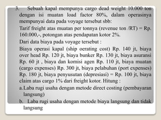 3. Sebuah kapal mempunya cargo dead weight 10.000 ton
dengan isi muatan load factor 80%, dalam operasinya
mempunyai data pada voyage tersebut sbb:
Tarif freight atas muatan per tonnya (revenue ton /RT) = Rp.
160.000,-, potongan atas pendapatan kotor 2%.
Dari data biaya pada voyage tersebut :
Biaya operasi kapal (ship oerating cost) Rp. 140 jt, biaya
over head Rp. 120 jt, biaya bunker Rp. 130 jt, biaya asuransi
Rp. 60 jt , biaya dan komisi agen Rp. 110 jt, biaya muatan
(cargo expenses) Rp. 300 jt, biaya pelabuhan (port expenses)
Rp. 180 jt, biaya penyusutan (depresiasi) = Rp. 100 jt, biaya
claim atas cargo 1% dari freight kotor. Hitung :
a.Laba rugi usaha dengan metode direct costing (pembayaran
langsung)
b. Laba rugi usaha dengan metode biaya langsung dan tidak
langsung
 