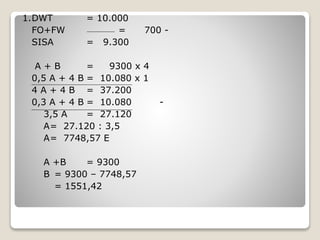 1.DWT = 10.000
FO+FW = 700 -
SISA = 9.300
A + B = 9300 x 4
0,5 A + 4 B = 10.080 x 1
4 A + 4 B = 37.200
0,3 A + 4 B = 10.080 -
3,5 A = 27.120
A= 27.120 : 3,5
A= 7748,57 E
A +B = 9300
B = 9300 – 7748,57
= 1551,42
 