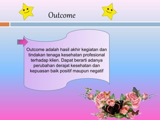 Outcome
Outcome adalah hasil akhir kegiatan dan
tindakan tenaga kesehatan profesional
terhadap klien. Dapat berarti adanya
perubahan derajat kesehatan dan
kepuasan baik positif maupun negatif
 