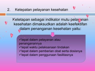 2. Ketepatan pelayanan kesehatan
Ketetapan sebagai indikator mutu pelayanan
kesehatan dimaksudkan adalah keefektifan
dalam penanganan kesehatan yaitu:
tepat dalam pelayanan atau
penanganannya
tepat waktu pelaksanaan tindakan
tepat dalam pemberian obat serta dosisnya
tepat dalam penggunaan fasilitasnya
 
