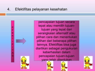 4. Efektifitas pelayanan kesehatan
E
F
E
K
T
I
F
I
T
A
S
pencapaian tujuan secara
tepat atau memilih tujuan-
tujuan yang tepat dari
serangkaian alternatif atau
pilihan cara dan menentukan
pilihan dari beberapa pilihan
lainnya. Efektifitas bisa juga
diartikan sebagai pengukuran
keberhasilan dalam
pencapaian tujuan-tujuan
yang telah ditentukan
 