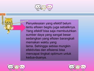 Penyelesaian yang efektif belum
tentu efisien begitu juga sebaliknya.
Yang efektif bisa saja membutuhkan
sumber daya yang sangat besar
sedangkan yang efisien barangkali
memakan waktu yang
lama. Sehingga sebisa mungkin
efektivitas dan efisiensi bisa
mencapai tingkat optimum untuk
kedua-duanya.
 